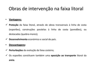 Obras de intervenção na faixa litoral
• Vantagens:
 Proteção da faixa litoral, através de obras transversais à linha de costa
   (esporões), construções paralelas à linha de costa (paredões), ou
   destacadas (quebra-mares);

 Desenvolvimento económico e social do país.

• Desvantagens:
 Perturbações da evolução da faixa costeira;

 Os esporões constituem também uma oposição ao transporte litoral da
   areia.
 