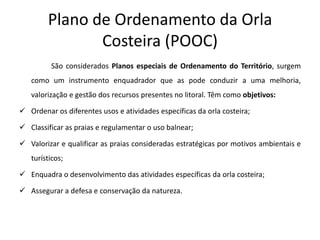 Plano de Ordenamento da Orla
               Costeira (POOC)
         São considerados Planos especiais de Ordenamento do Território, surgem
   como um instrumento enquadrador que as pode conduzir a uma melhoria,
   valorização e gestão dos recursos presentes no litoral. Têm como objetivos:

 Ordenar os diferentes usos e atividades específicas da orla costeira;

 Classificar as praias e regulamentar o uso balnear;

 Valorizar e qualificar as praias consideradas estratégicas por motivos ambientais e
   turísticos;

 Enquadra o desenvolvimento das atividades específicas da orla costeira;

 Assegurar a defesa e conservação da natureza.
 