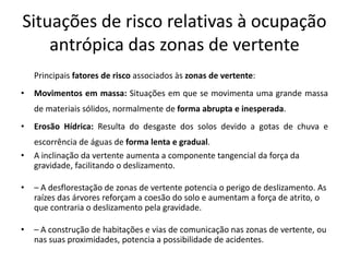 Situações de risco relativas à ocupação
    antrópica das zonas de vertente
    Principais fatores de risco associados às zonas de vertente:
•   Movimentos em massa: Situações em que se movimenta uma grande massa
    de materiais sólidos, normalmente de forma abrupta e inesperada.
•   Erosão Hídrica: Resulta do desgaste dos solos devido a gotas de chuva e
    escorrência de águas de forma lenta e gradual.
•   A inclinação da vertente aumenta a componente tangencial da força da
    gravidade, facilitando o deslizamento.

•   – A desflorestação de zonas de vertente potencia o perigo de deslizamento. As
    raízes das árvores reforçam a coesão do solo e aumentam a força de atrito, o
    que contraria o deslizamento pela gravidade.

•   – A construção de habitações e vias de comunicação nas zonas de vertente, ou
    nas suas proximidades, potencia a possibilidade de acidentes.
 