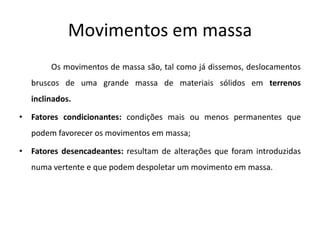 Movimentos em massa
        Os movimentos de massa são, tal como já dissemos, deslocamentos
   bruscos de uma grande massa de materiais sólidos em terrenos
   inclinados.

• Fatores condicionantes: condições mais ou menos permanentes que
   podem favorecer os movimentos em massa;

• Fatores desencadeantes: resultam de alterações que foram introduzidas
   numa vertente e que podem despoletar um movimento em massa.
 