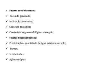 • Fatores condicionantes:

 Força da gravidade;

 Inclinação do terreno;

 Contexto geológico;

 Caraterísticas geomorfológicas da região.

• Fatores desencadeantes:

 Precipitação - quantidade de água existente no solo;

 Sismos;

 Tempestades;

 Ação antrópica.
 