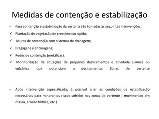 Medidas de contenção e estabilização
•   Para contenção e estabilização da vertente são tomadas as seguintes intervenções:
 Plantação de vegetação de crescimento rápido;
    Muros de contenção com sistemas de drenagem;
 Pregagens e ancoragens;
 Redes de contenção (metálicas).
    Monitorização de situações de pequenos deslizamentos e atividade sísmica ou
    vulcânica     que      potenciam    o     deslizamento.     Zonas     de     vertente




•   Após intervenção especializada, é possível criar as condições de estabilização
    necessárias para minorar os riscos sofridos nas zonas de vertente ( movimentos em
    massa, erosão hídrica, etc ).
 