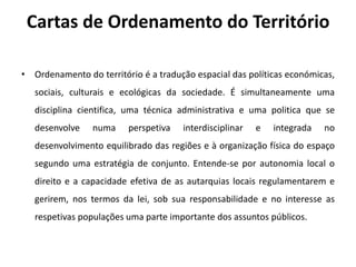 Cartas de Ordenamento do Território

• Ordenamento do território é a tradução espacial das políticas económicas,
   sociais, culturais e ecológicas da sociedade. É simultaneamente uma
   disciplina cientifica, uma técnica administrativa e uma politica que se
   desenvolve    numa    perspetiva   interdisciplinar   e   integrada   no
   desenvolvimento equilibrado das regiões e à organização física do espaço
   segundo uma estratégia de conjunto. Entende-se por autonomia local o
   direito e a capacidade efetiva de as autarquias locais regulamentarem e
   gerirem, nos termos da lei, sob sua responsabilidade e no interesse as
   respetivas populações uma parte importante dos assuntos públicos.
 