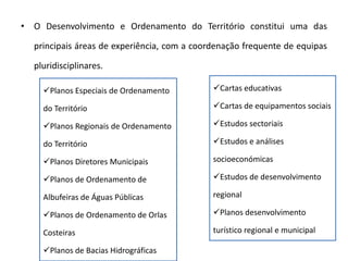 • O Desenvolvimento e Ordenamento do Território constitui uma das

  principais áreas de experiência, com a coordenação frequente de equipas

  pluridisciplinares.

    Planos Especiais de Ordenamento         Cartas educativas

    do Território                            Cartas de equipamentos sociais

    Planos Regionais de Ordenamento         Estudos sectoriais

    do Território                            Estudos e análises

    Planos Diretores Municipais             socioeconómicas

    Planos de Ordenamento de                Estudos de desenvolvimento

    Albufeiras de Águas Públicas             regional

    Planos de Ordenamento de Orlas          Planos desenvolvimento

    Costeiras                                turístico regional e municipal

    Planos de Bacias Hidrográficas
 