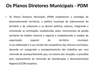 Os Planos Diretores Municipais - PDM

• Os Planos Diretores Municipais (PDM) estabelecem a estratégia de
  desenvolvimento territorial, a política municipal de ordenamento do
  território e de urbanismo e as demais políticas urbanas, integrando e
  articulando as orientações estabelecidas pelos instrumentos de gestão
  territorial de âmbito nacional e regional e estabelecendo o modelo de
  organização        espacial       do         território      municipal.
  A sua elaboração e a sua revisão são competência das câmaras municipais,
  devendo ser assegurado o acompanhamento dos trabalhos por uma
  comissão de acompanhamento que, na maioria das situações, é presidida
  pelo representante da Comissão de Coordenação e Desenvolvimento
  Regional (CCDR) respetiva.
 