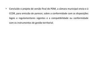 • Concluído o projeto de versão final do PDM, a câmara municipal envia-o à
   CCDR, para emissão de parecer, sobre a conformidade com as disposições
   legais e regulamentares vigentes e a compatibilidade ou conformidade
   com os instrumentos de gestão territorial.
 