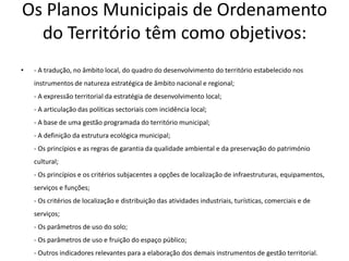 Os Planos Municipais de Ordenamento
  do Território têm como objetivos:
•   - A tradução, no âmbito local, do quadro do desenvolvimento do território estabelecido nos
    instrumentos de natureza estratégica de âmbito nacional e regional;
    - A expressão territorial da estratégia de desenvolvimento local;
    - A articulação das políticas sectoriais com incidência local;
    - A base de uma gestão programada do território municipal;
    - A definição da estrutura ecológica municipal;
    - Os princípios e as regras de garantia da qualidade ambiental e da preservação do património
    cultural;
    - Os princípios e os critérios subjacentes a opções de localização de infraestruturas, equipamentos,
    serviços e funções;
    - Os critérios de localização e distribuição das atividades industriais, turísticas, comerciais e de
    serviços;
    - Os parâmetros de uso do solo;
    - Os parâmetros de uso e fruição do espaço público;
    - Outros indicadores relevantes para a elaboração dos demais instrumentos de gestão territorial.
 