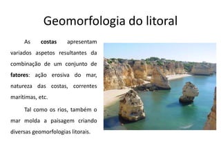 Geomorfologia do litoral
     As     costas     apresentam
variados aspetos resultantes da
combinação de um conjunto de
fatores: ação erosiva do mar,
natureza das costas, correntes
marítimas, etc.

     Tal como os rios, também o
mar molda a paisagem criando
diversas geomorfologias litorais.
 