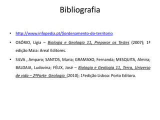 Bibliografia

• http://www.infopedia.pt/$ordenamento-do-territorio

• OSÓRIO, Lígia – Biologia e Geologia 11, Preparar os Testes (2007); 1ª
   edição Maia: Areal Editores.

• SILVA , Amparo; SANTOS, Maria; GRAMAXO, Fernanda; MESQUITA, Almira;
   BALDAIA, Ludovina; FÉLIX, José – Biologia e Geologia 11, Terra, Universo
   de vida – 2ªParte Geologia (2010); 1ªedição Lisboa: Porto Editora.
 