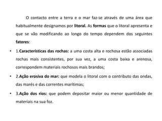 O contacto entre a terra e o mar faz-se através de uma área que
   habitualmente designamos por litoral. As formas que o litoral apresenta e
   que se vão modificando ao longo do tempo dependem dos seguintes
   fatores:

• 1.Características das rochas: a uma costa alta e rochosa estão associadas
   rochas mais consistentes, por sua vez, a uma costa baixa e arenosa,
   correspondem materiais rochosos mais brandos;

• 2.Ação erosiva do mar: que modela o litoral com o contributo das ondas,
   das marés e das correntes marítimas;

• 3.Ação dos rios: que podem depositar maior ou menor quantidade de
   materiais na sua foz.
 