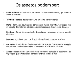Os aspetos podem ser:
• Praia e dunas – são formas de acumulação de sedimentos, geralmente,
  areias e conchas.

• Tômbolo – cordão de areia que une uma ilha ao continente.

• Delta – forma de acumulação com origem fluvio -marinha. Corresponde à
  deposição de materiais sólidos na desembocadura de um curso de água.

• Restinga – forma de acumulação de areias ou rochas que crescem a partir
  da costa.

• Laguna – porção de mar que ficou individualizada por uma restinga.

• Estuário – é uma forma fluvio -marinha de erosão. Corresponde à secção
  terminal de um rio até onde se fazem sentir as correntes da maré.

• Arriba – costa alta de vertentes mais ou menos abruptas e desprovida de
  vegetação que estabelece o contacto entre a terra e o mar.
 