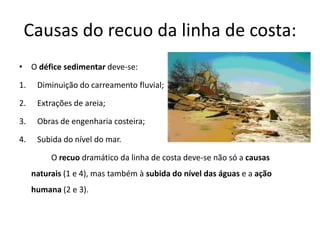 Causas do recuo da linha de costa:
• O défice sedimentar deve-se:

1.    Diminuição do carreamento fluvial;

2.    Extrações de areia;

3.    Obras de engenharia costeira;

4.    Subida do nível do mar.

          O recuo dramático da linha de costa deve-se não só a causas
     naturais (1 e 4), mas também à subida do nível das águas e a ação
     humana (2 e 3).
 