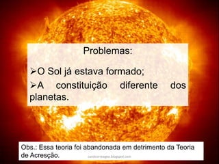 Problemas:
O Sol já estava formado;
A constituição diferente dos
planetas.
Obs.: Essa teoria foi abandonada em detrimento da Teoria
de Acresção. carolcorreageo.blogspot.com
 