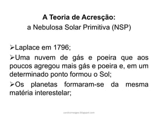 A Teoria de Acresção:
a Nebulosa Solar Primitiva (NSP)
Laplace em 1796;
Uma nuvem de gás e poeira que aos
poucos agregou mais gás e poeira e, em um
determinado ponto formou o Sol;
Os planetas formaram-se da mesma
matéria interestelar;
carolcorreageo.blogspot.com
 