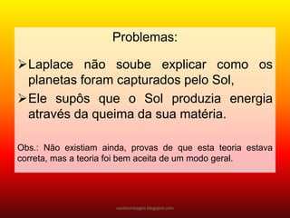 Problemas:
Laplace não soube explicar como os
planetas foram capturados pelo Sol,
Ele supôs que o Sol produzia energia
através da queima da sua matéria.
Obs.: Não existiam ainda, provas de que esta teoria estava
correta, mas a teoria foi bem aceita de um modo geral.
carolcorreageo.blogspot.com
 