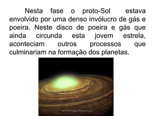 Nesta fase o proto-Sol estava
envolvido por uma denso invólucro de gás e
poeira. Neste disco de poeira e gás que
ainda circunda esta jovem estrela,
aconteciam outros processos que
culminariam na formação dos planetas.
carolcorreageo.blogspot.com
 