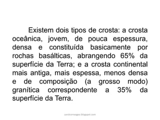 Existem dois tipos de crosta: a crosta
oceânica, jovem, de pouca espessura,
densa e constituída basicamente por
rochas basálticas, abrangendo 65% da
superfície da Terra; e a crosta continental
mais antiga, mais espessa, menos densa
e de composição (a grosso modo)
granítica correspondente a 35% da
superfície da Terra.
carolcorreageo.blogspot.com
 