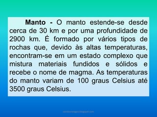 Manto - O manto estende-se desde
cerca de 30 km e por uma profundidade de
2900 km. É formado por vários tipos de
rochas que, devido às altas temperaturas,
encontram-se em um estado complexo que
mistura materiais fundidos e sólidos e
recebe o nome de magma. As temperaturas
do manto variam de 100 graus Celsius até
3500 graus Celsius.
carolcorreageo.blogspot.com
 