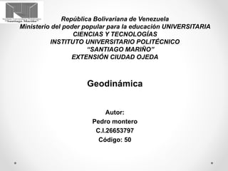 República Bolivariana de Venezuela
Ministerio del poder popular para la educación UNIVERSITARIA
CIENCIAS Y TECNOLOGÍAS
INSTITUTO UNIVERSITARIO POLITÉCNICO
“SANTIAGO MARIÑO”
EXTENSIÓN CIUDAD OJEDA
Geodinámica
Autor:
Pedro montero
C.I.26653797
Código: 50
 