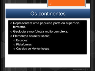 Os continentes
 Representam uma pequena parte da superfície
terrestre.
 Geologia e morfologia muito complexa.
 Elementos característicos:
 Escudos
 Plataformas
 Cadeias de Montanhosas
Nuno Correia 2011/12
10
 