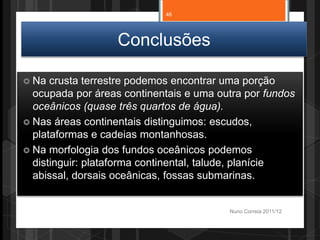 Conclusões
 Na crusta terrestre podemos encontrar uma porção
ocupada por áreas continentais e uma outra por fundos
oceânicos (quase três quartos de água).
 Nas áreas continentais distinguimos: escudos,
plataformas e cadeias montanhosas.
 Na morfologia dos fundos oceânicos podemos
distinguir: plataforma continental, talude, planície
abissal, dorsais oceânicas, fossas submarinas.
Nuno Correia 2011/12
46
 