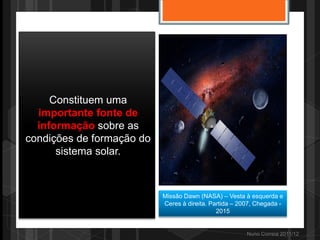 Constituem uma
  importante fonte de
  informação sobre as
condições de formação do
      sistema solar.



                           Missão Dawn (NASA) – Vesta à esquerda e
                           Ceres à direita. Partida – 2007, Chegada -
                                              2015


                                                        Nuno Correia 2011/12
 