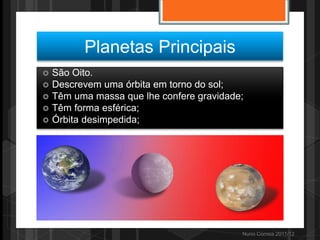 Planetas Principais
   São Oito.
   Descrevem uma órbita em torno do sol;
   Têm uma massa que lhe confere gravidade;
   Têm forma esférica;
   Órbita desimpedida;




                                           Nuno Correia 2011/12
 