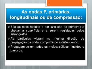 16




      As ondas P, primárias,
 longitudinais ou de compressão:
 São as mais rápidas e por isso são as primeiras a
  chegar à superfície e a serem registadas pelos
  sismógrafos.
 As partículas vibram na mesma direção de
  propagação da onda, comprimindo e distendendo.
 Propagam-se em todos os meios: sólidos, líquidos e
  gasosos.




                                           Nuno Correia 11/12
 