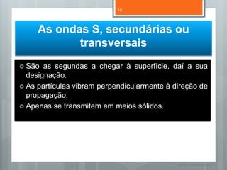 18




     As ondas S, secundárias ou
            transversais
 São  as segundas a chegar à superfície, daí a sua
  designação.
 As partículas vibram perpendicularmente à direção de
  propagação.
 Apenas se transmitem em meios sólidos.




                                             Nuno Correia 11/12
 
