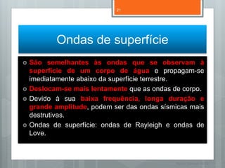 21




           Ondas de superfície
   São semelhantes às ondas que se observam à
    superfície de um corpo de água e propagam-se
    imediatamente abaixo da superfície terrestre.
   Deslocam-se mais lentamente que as ondas de corpo.
   Devido à sua baixa frequência, longa duração e
    grande amplitude, podem ser das ondas sísmicas mais
    destrutivas.
   Ondas de superfície: ondas de Rayleigh e ondas de
    Love.



                                              Nuno Correia 11/12
 