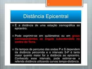27




          Distância Epicentral
   É a distância de uma estação sismográfica ao
    epicentro.

   Pode exprimir-se em quilómetros ou em graus
    correspondentes ao ângulo subentendido no
    centro da Terra.

   Os tempos de percurso das ondas P e S dependem
    da distância percorrida e o intervalo S-P é tanto
    maior quanto maior for a distância ao epicentro.
    Conhecido esse intervalo, pode estimar-se a
    referida distância utilizando curvas tempo-distância.
                                                  Nuno Correia 11/12
 