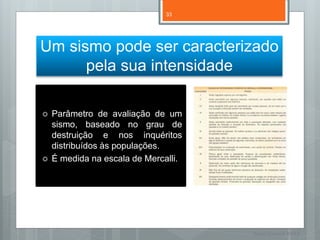33




Um sismo pode ser caracterizado
      pela sua intensidade

   Parâmetro de avaliação de um
    sismo, baseado no grau de
    destruição e nos inquéritos
    distribuídos às populações.
   É medida na escala de Mercalli.




                                      Nuno Correia 11/12
 
