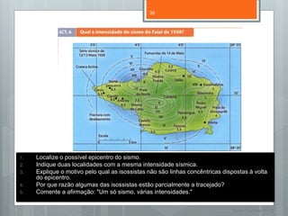 39




1.   Localize o possível epicentro do sismo.
2.   Indique duas localidades com a mesma intensidade sísmica.
3.   Explique o motivo pelo qual as isossistas não são linhas concêntricas dispostas à volta
     do epicentro.
4.   Por que razão algumas das isossistas estão parcialmente a tracejado?
5.   Comente a afirmação: "Um só sismo, várias intensidades."


                                                                              Nuno Correia 11/12
 