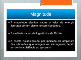 42




                   Magnitude
A   magnitude sísmica traduz o valor de energia
 libertada por um sismo no seu hipocentro.

É   avaliada na escala logarítmica de Richter.

A escala estabelece-se por medição da amplitude
 das vibrações que atingem os sismógrafos, tendo
 em conta a distância ao epicentro.


                                              Nuno Correia 11/12
 