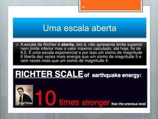 46




                Uma escala aberta
   A escala de Richter é aberta, isto é, não apresenta limite superior
    nem limite inferior mas o valor máximo calculado, até hoje, foi de
    9,5. É uma escala exponencial e por isso um sismo de magnitude
    6 liberta dez vezes mais energia que um sismo de magnitude 5 e
    cem vezes mais que um sismo de magnitude 4.




                                                             Nuno Correia 11/12
 