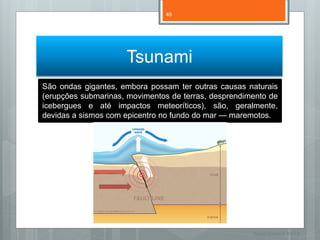 49




                     Tsunami
São ondas gigantes, embora possam ter outras causas naturais
(erupções submarinas, movimentos de terras, desprendimento de
icebergues e até impactos meteoríticos), são, geralmente,
devidas a sismos com epicentro no fundo do mar — maremotos.




                                                      Nuno Correia 11/12
 