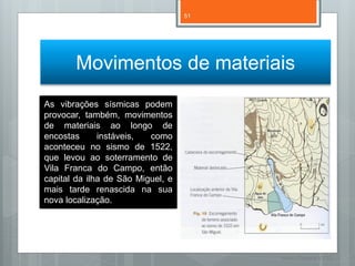 51




       Movimentos de materiais
As vibrações sísmicas podem
provocar, também, movimentos
de materiais ao longo de
encostas      instáveis,  como
aconteceu no sismo de 1522,
que levou ao soterramento de
Vila Franca do Campo, então
capital da ilha de São Miguel, e
mais tarde renascida na sua
nova localização.




                                        Nuno Correia 11/12
 