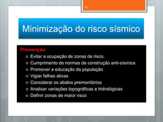 70




Minimização do risco sísmico

Prevenção
    Evitar a ocupação de zonas de risco.
    Cumprimento de normas de construção anti-sísmica
    Promover a educação da população
    Vigiar falhas ativas
    Considerar os abalos premonitórios
    Analisar variações topográficas e hidrológicas
    Definir zonas de maior risco




                                                 Nuno Correia 11/12
 