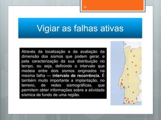 76




        Vigiar as falhas ativas

Através da localização e da avaliação da
dimensão dos sismos que podem gerar, e
pela caracterização da sua distribuição no
tempo, ou seja, definindo o intervalo que
medeia entre dois sismos originados na
mesma falha — intervalo de recorrência. É
também muito importante a implantação, no
terreno, de redes sismográficas, que
permitem obter informações sobre a atividade
sísmica de fundo de uma região.




                                               Nuno Correia 11/12
 