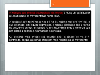 78




A medição das tensões acumuladas nas rochas é muito útil para avaliar
a possibilidade de movimentação numa falha.

A concentração das tensões não se faz da mesma maneira, em toda a
sua extensão; em alguns segmentos, a tensão dissipa-se sob a forma
de pequenos sismos, e noutros há um movimento lento e contínuo que
não chega a permitir a acumulação de energia.

Os sectores mais críticos são aqueles onde a tensão se vai con-
centrando, porque as rochas oferecem mais resistência ao movimento;




                                                           Nuno Correia 11/12
 