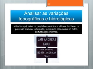 81




       Analisar as variações
    topográficas e hidrológicas
Métodos aplicados na previsão vulcânica e válidos, também, na
 previsão sísmica, indiciando, tanto num caso como no outro,
                    perturbações internas.




                                                        Nuno Correia 11/12
 