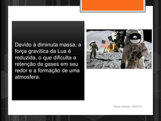 Devido à diminuta massa, a
força gravítica da Lua é
reduzida, o que dificulta a
retenção de gases em seu
redor e a formação de uma
atmosfera.




                              Nuno Correia - 2011/12
 