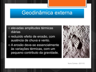 Geodinâmica externa

 elevadas   amplitudes térmicas
  diárias
 reduzido efeito de erosão, com
  ausência de chuva e vento.
 A erosão deve-se essencialmente
  às variações térmicas, com um
  pequeno contributo da gravidade.


                                     Nuno Correia - 2011/12
 
