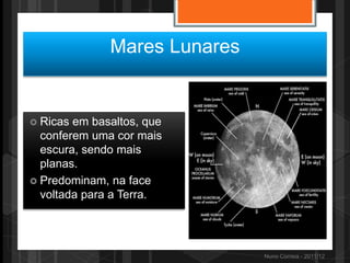 Mares Lunares


 Ricas em basaltos, que
  conferem uma cor mais
  escura, sendo mais
  planas.
 Predominam, na face
  voltada para a Terra.




                              Nuno Correia - 2011/12
 