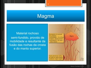 16




                   Magma


     Material rochoso
 semi-fundido, provido de
mobilidade e resultante da
fusão das rochas da crosta
   e do manto superior.




                                  Nuno Correia 11/12
 