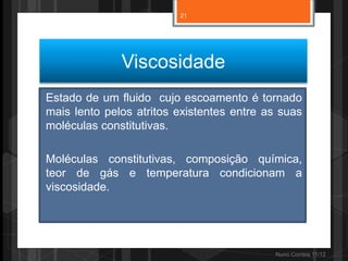 21




              Viscosidade
Estado de um fluido cujo escoamento é tornado
mais lento pelos atritos existentes entre as suas
moléculas constitutivas.

Moléculas constitutivas, composição química,
teor de gás e temperatura condicionam a
viscosidade.




                                           Nuno Correia 11/12
 