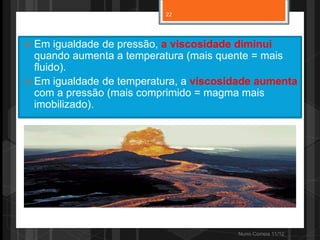 22




 Em   igualdade de pressão, a viscosidade diminui
  quando aumenta a temperatura (mais quente = mais
  fluido).
 Em igualdade de temperatura, a viscosidade aumenta
  com a pressão (mais comprimido = magma mais
  imobilizado).




                                        Nuno Correia 11/12
 