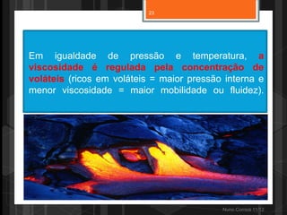 23




Em igualdade de pressão e temperatura, a
viscosidade é regulada pela concentração de
voláteis (ricos em voláteis = maior pressão interna e
menor viscosidade = maior mobilidade ou fluidez).




                                           Nuno Correia 11/12
 