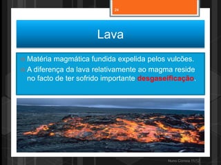 24




                       Lava
 Matéria magmática fundida expelida pelos vulcões.
 A diferença da lava relativamente ao magma reside
  no facto de ter sofrido importante desgaseificação.




                                            Nuno Correia 11/12
 