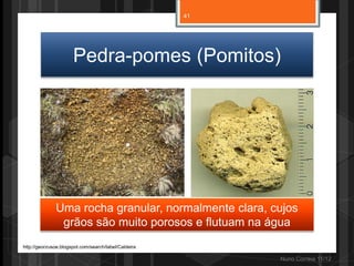41




                      Pedra-pomes (Pomitos)




              Uma rocha granular, normalmente clara, cujos
               grãos são muito porosos e flutuam na água
http://geocrusoe.blogspot.com/search/label/Caldeira

                                                           Nuno Correia 11/12
 